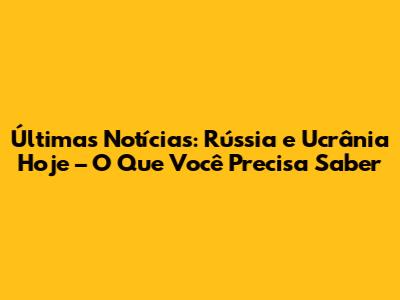 Últimas Notícias: Rússia e Ucrânia Hoje – O Que Você Precisa Saber
