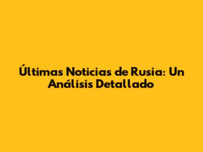 Últimas Noticias de Rusia: Un Análisis Detallado