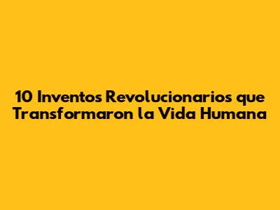 10 Inventos Revolucionarios que Transformaron la Vida Humana
