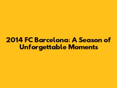 2014 FC Barcelona: A Season of Unforgettable Moments