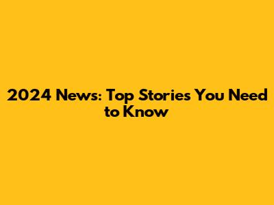 2024 News: Top Stories You Need to Know