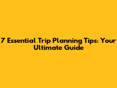 7 Essential Trip Planning Tips: Your Ultimate Guide
