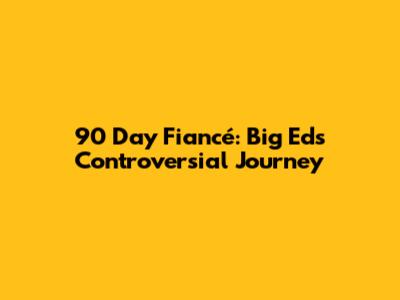 90 Day Fiancé: Big Ed's Controversial Journey