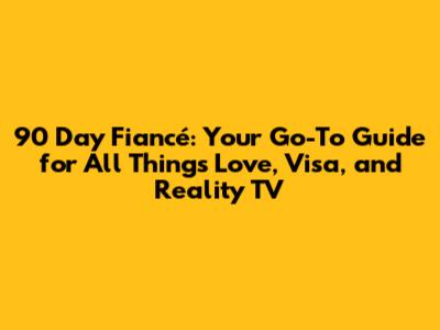 90 Day Fiancé: Your Go-To Guide for All Things Love, Visa, and Reality TV