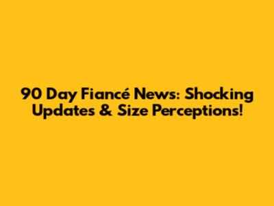 90 Day Fiancé News: Shocking Updates & Size Perceptions!