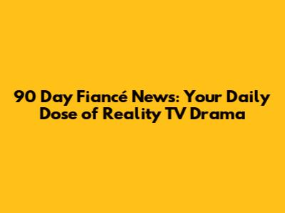 90 Day Fiancé News: Your Daily Dose of Reality TV Drama