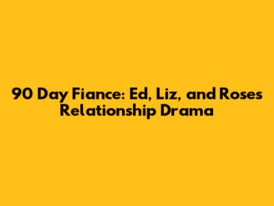 90 Day Fiance: Ed, Liz, and Rose's Relationship Drama
