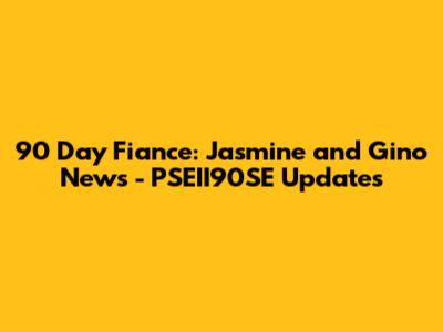 90 Day Fiance: Jasmine and Gino News - PSEII90SE Updates