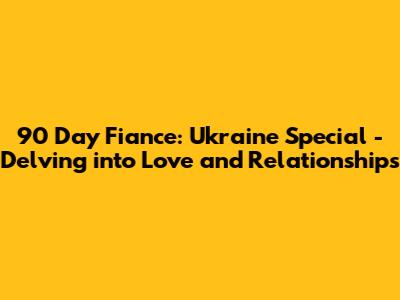 90 Day Fiance: Ukraine Special - Delving into Love and Relationships