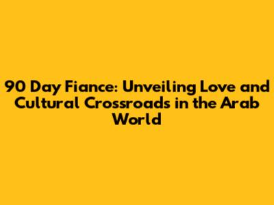 90 Day Fiance: Unveiling Love and Cultural Crossroads in the Arab World