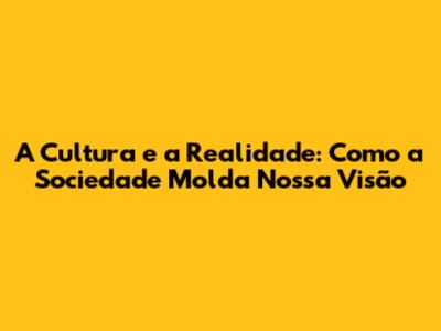 A Cultura e a Realidade: Como a Sociedade Molda Nossa Visão