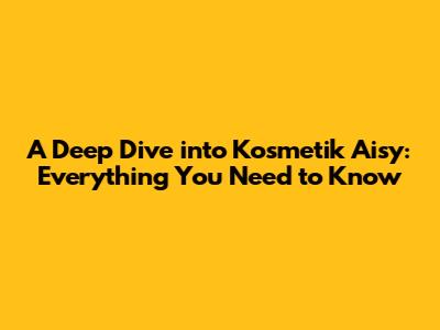 A Deep Dive into Kosmetik Aisy: Everything You Need to Know