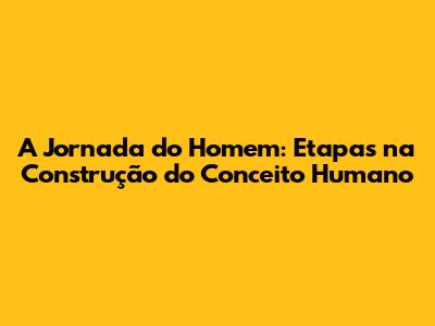 A Jornada do Homem: Etapas na Construção do Conceito Humano