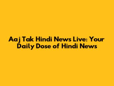 Aaj Tak Hindi News Live: Your Daily Dose of Hindi News