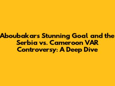 Aboubakar's Stunning Goal and the Serbia vs. Cameroon VAR Controversy: A Deep Dive