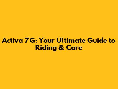 Activa 7G: Your Ultimate Guide to Riding & Care