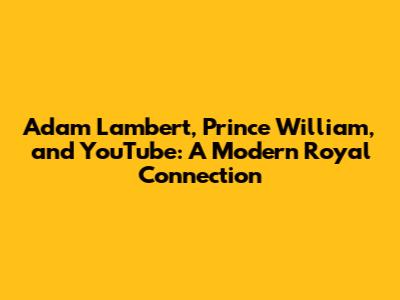 Adam Lambert, Prince William, and YouTube: A Modern Royal Connection