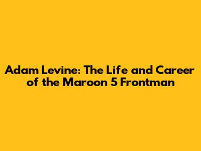 Adam Levine: The Life and Career of the Maroon 5 Frontman
