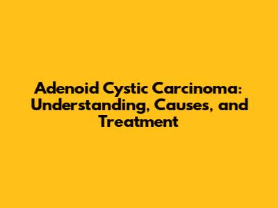 Adenoid Cystic Carcinoma: Understanding, Causes, and Treatment