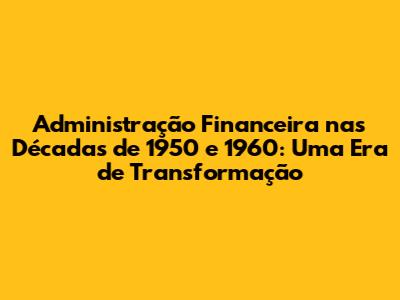 Administração Financeira nas Décadas de 1950 e 1960: Uma Era de Transformação