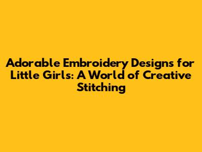 Adorable Embroidery Designs for Little Girls: A World of Creative Stitching