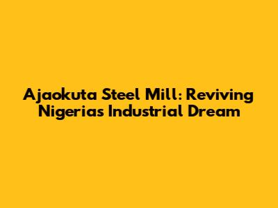 Ajaokuta Steel Mill: Reviving Nigeria's Industrial Dream