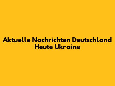 Aktuelle Nachrichten Deutschland Heute Ukraine