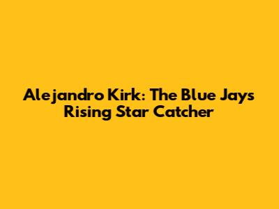 Alejandro Kirk: The Blue Jays' Rising Star Catcher