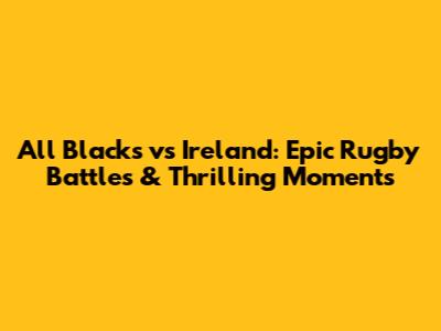 All Blacks vs Ireland: Epic Rugby Battles & Thrilling Moments