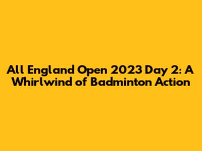 All England Open 2023 Day 2: A Whirlwind of Badminton Action
