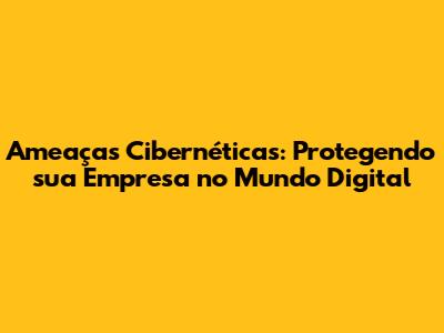Ameaças Cibernéticas: Protegendo sua Empresa no Mundo Digital