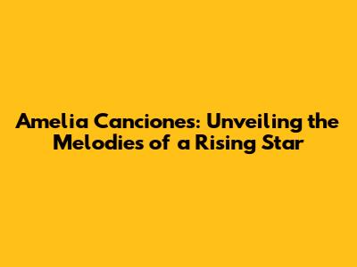 Amelia Canciones: Unveiling the Melodies of a Rising Star