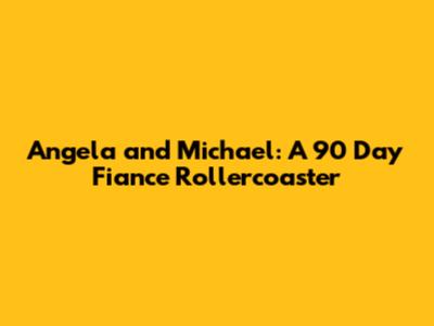 Angela and Michael: A 90 Day Fiance Rollercoaster
