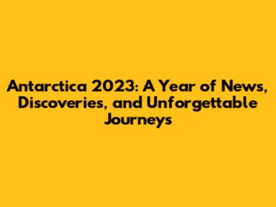 Antarctica 2023: A Year of News, Discoveries, and Unforgettable Journeys