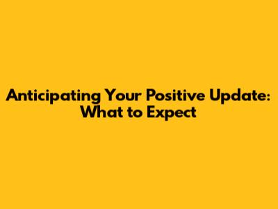 Anticipating Your Positive Update: What to Expect