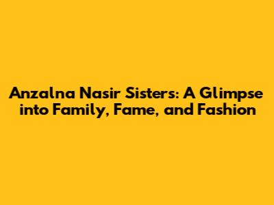 Anzalna Nasir Sisters: A Glimpse into Family, Fame, and Fashion