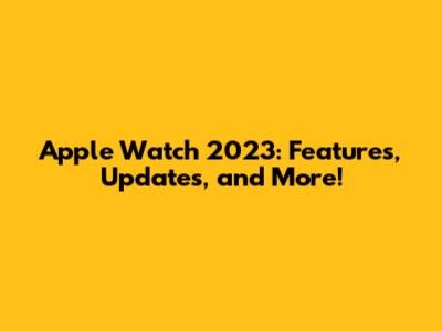 Apple Watch 2023: Features, Updates, and More!