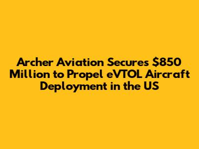 Archer Aviation Secures $850 Million to Propel eVTOL Aircraft Deployment in the US