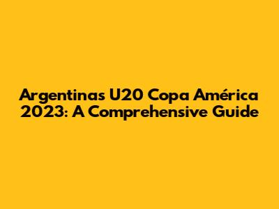 Argentina's U20 Copa América 2023: A Comprehensive Guide