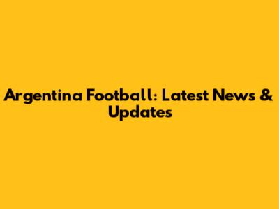 Argentina Football: Latest News & Updates