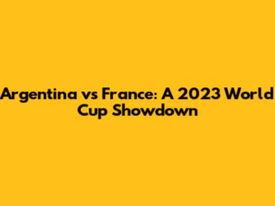 Argentina vs France: A 2023 World Cup Showdown