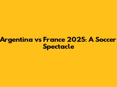 Argentina vs France 2025: A Soccer Spectacle