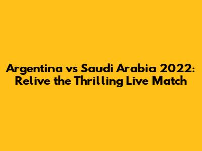 Argentina vs Saudi Arabia 2022: Relive the Thrilling Live Match