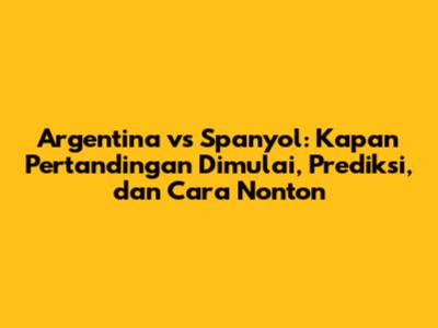 Argentina vs Spanyol: Kapan Pertandingan Dimulai, Prediksi, dan Cara Nonton