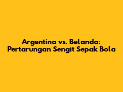 Argentina vs. Belanda: Pertarungan Sengit Sepak Bola