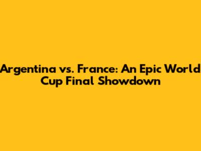 Argentina vs. France: An Epic World Cup Final Showdown