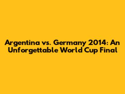 Argentina vs. Germany 2014: An Unforgettable World Cup Final