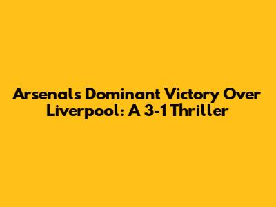 Arsenal's Dominant Victory Over Liverpool: A 3-1 Thriller