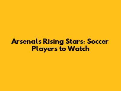 Arsenal's Rising Stars: Soccer Players to Watch