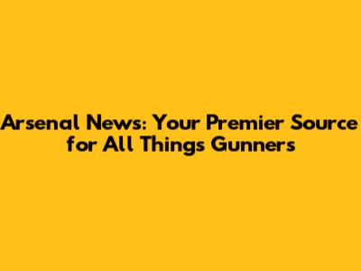 Arsenal News: Your Premier Source for All Things Gunners
